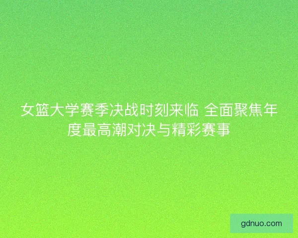 女篮大学赛季决战时刻来临 全面聚焦年度最高潮对决与精彩赛事