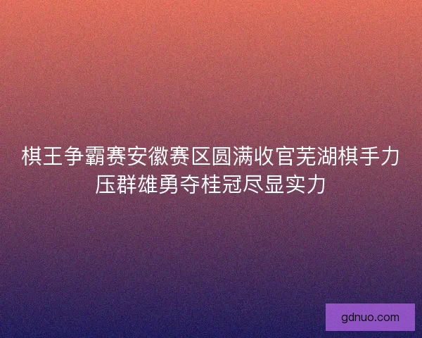 棋王争霸赛安徽赛区圆满收官芜湖棋手力压群雄勇夺桂冠尽显实力