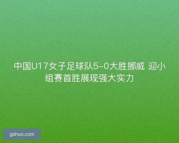 中国U17女子足球队5-0大胜挪威 迎小组赛首胜展现强大实力