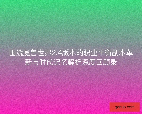 围绕魔兽世界2.4版本的职业平衡副本革新与时代记忆解析深度回顾录