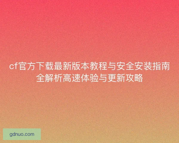 cf官方下载最新版本教程与安全安装指南全解析高速体验与更新攻略